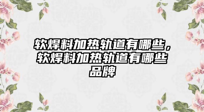 軟焊料加熱軌道有哪些，軟焊料加熱軌道有哪些品牌