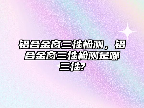 鋁合金窗三性檢測，鋁合金窗三性檢測是哪三性?