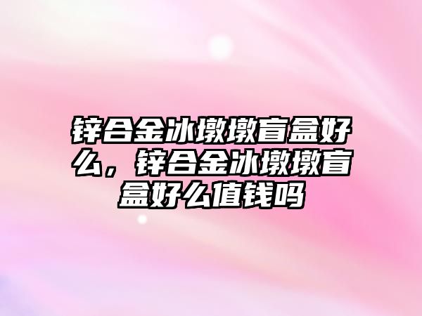 鋅合金冰墩墩盲盒好么，鋅合金冰墩墩盲盒好么值錢嗎