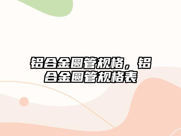 鋁合金圓管規(guī)格，鋁合金圓管規(guī)格表