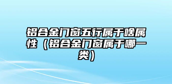 鋁合金門窗五行屬于啥屬性（鋁合金門窗屬于哪一類）