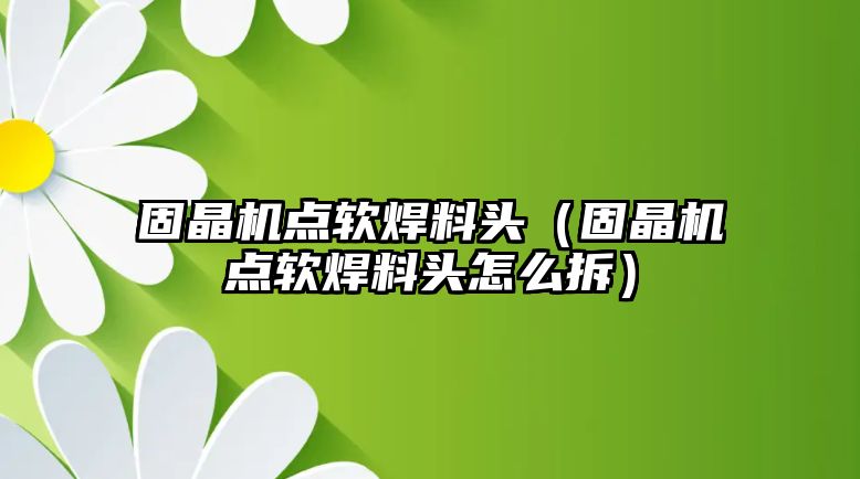 固晶機點軟焊料頭（固晶機點軟焊料頭怎么拆）