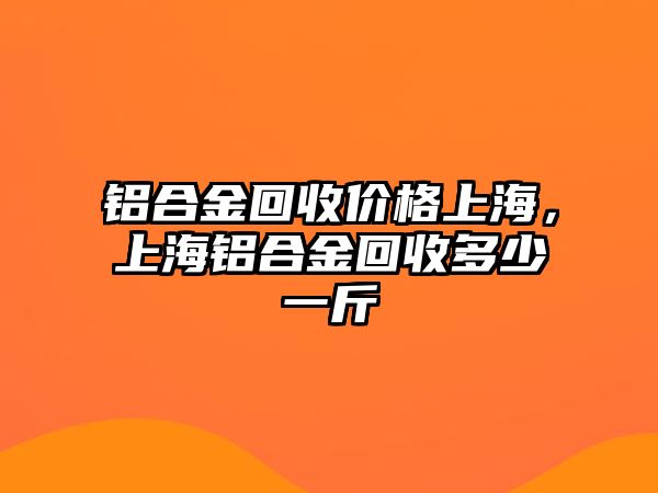 鋁合金回收價格上海，上海鋁合金回收多少一斤