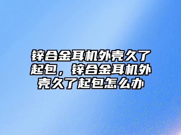 鋅合金耳機外殼久了起包，鋅合金耳機外殼久了起包怎么辦