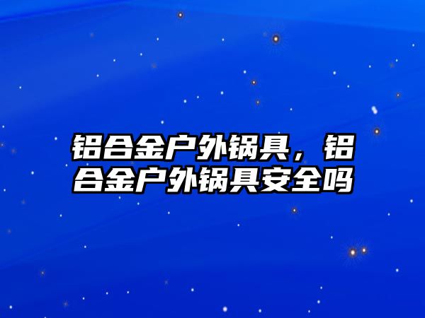 鋁合金戶外鍋具，鋁合金戶外鍋具安全嗎