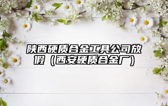 陜西硬質(zhì)合金工具公司放假（西安硬質(zhì)合金廠）