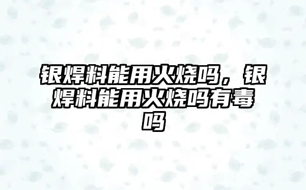 銀焊料能用火燒嗎，銀焊料能用火燒嗎有毒嗎