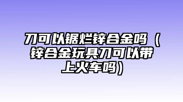 刀可以鋸爛鋅合金嗎（鋅合金玩具刀可以帶上火車嗎）