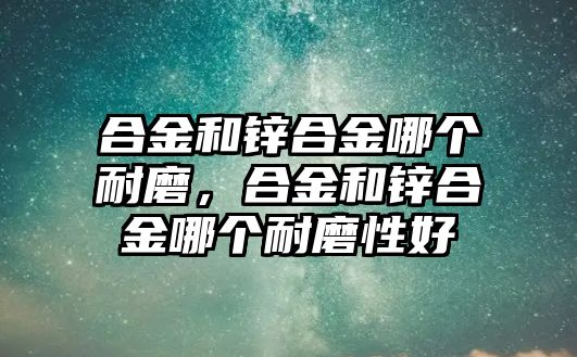 合金和鋅合金哪個耐磨，合金和鋅合金哪個耐磨性好