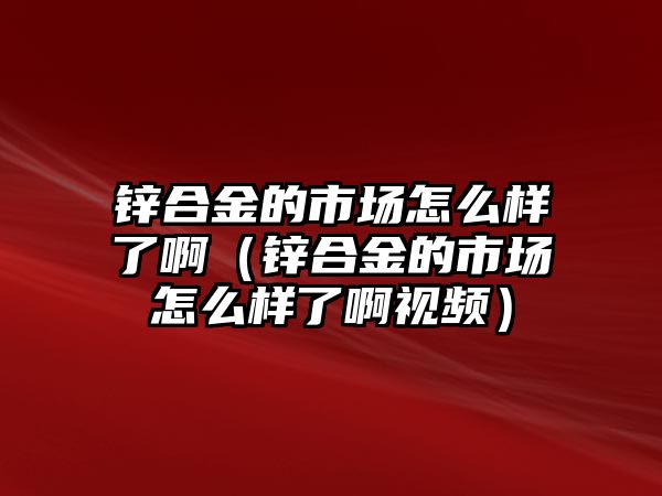 鋅合金的市場怎么樣了?。ㄤ\合金的市場怎么樣了啊視頻）