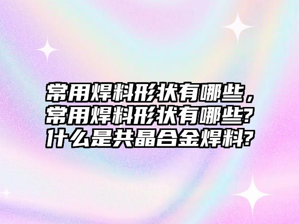 常用焊料形狀有哪些，常用焊料形狀有哪些?什么是共晶合金焊料?