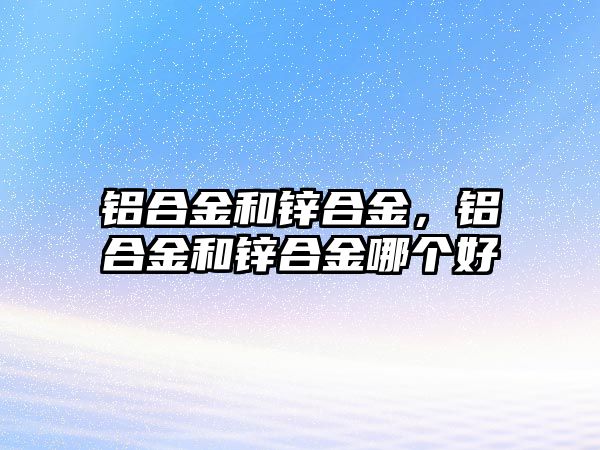 鋁合金和鋅合金，鋁合金和鋅合金哪個好