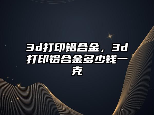 3d打印鋁合金，3d打印鋁合金多少錢一克