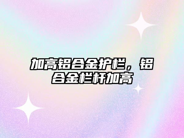 加高鋁合金護欄，鋁合金欄桿加高