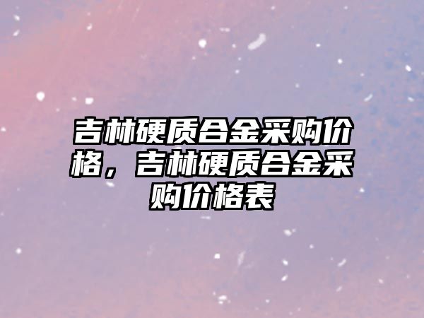 吉林硬質合金采購價格，吉林硬質合金采購價格表