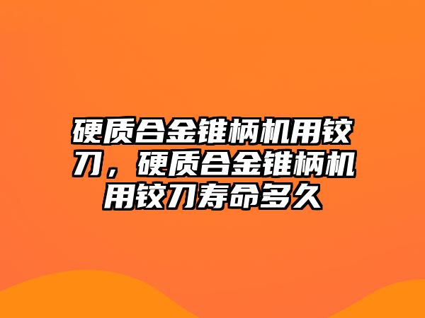 硬質合金錐柄機用鉸刀，硬質合金錐柄機用鉸刀壽命多久