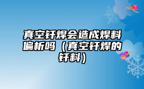 真空釬焊會造成焊料偏析嗎（真空釬焊的釬料）