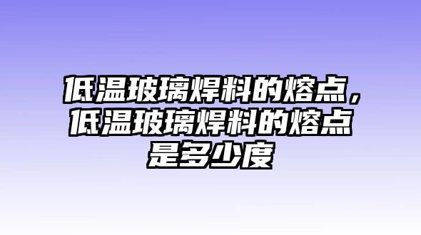 低溫玻璃焊料的熔點(diǎn)，低溫玻璃焊料的熔點(diǎn)是多少度