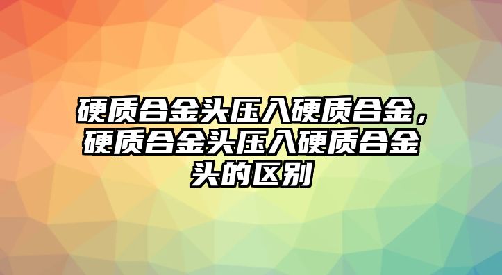 硬質(zhì)合金頭壓入硬質(zhì)合金，硬質(zhì)合金頭壓入硬質(zhì)合金頭的區(qū)別