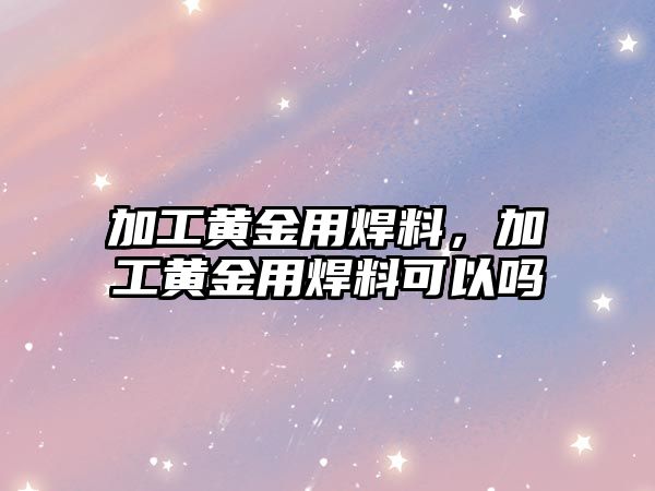 加工黃金用焊料，加工黃金用焊料可以嗎