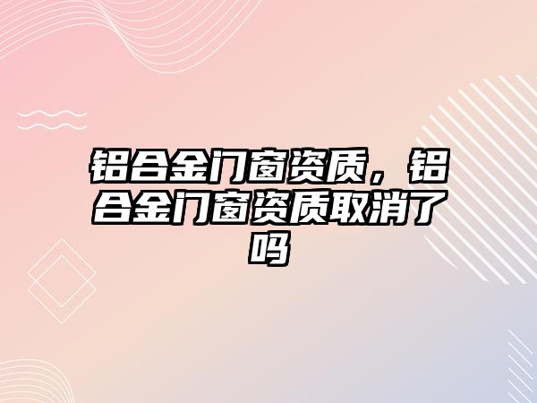 鋁合金門窗資質(zhì)，鋁合金門窗資質(zhì)取消了嗎