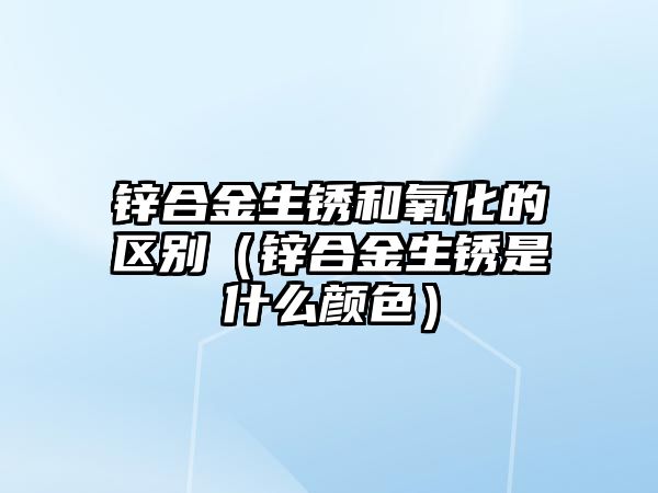 鋅合金生銹和氧化的區(qū)別（鋅合金生銹是什么顏色）