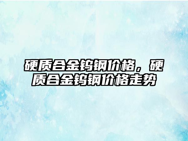 硬質合金鎢鋼價格，硬質合金鎢鋼價格走勢