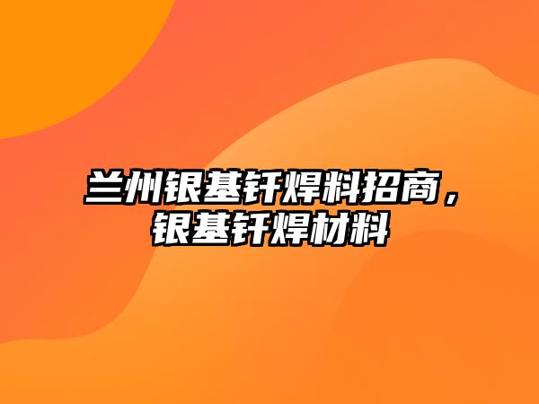 蘭州銀基釬焊料招商，銀基釬焊材料