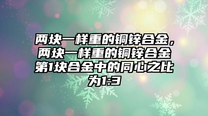 兩塊一樣重的銅鋅合金，兩塊一樣重的銅鋅合金第1塊合金中的同心之比為1:3