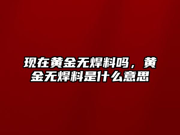 現(xiàn)在黃金無焊料嗎，黃金無焊料是什么意思