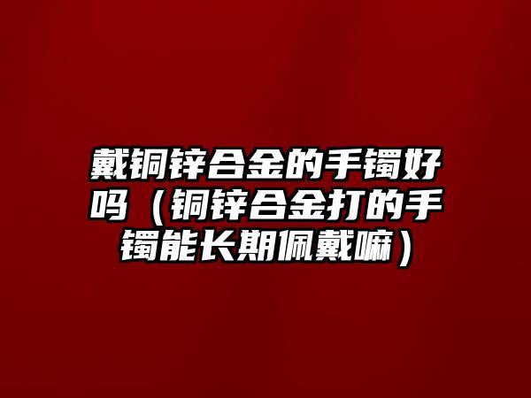 戴銅鋅合金的手鐲好嗎（銅鋅合金打的手鐲能長期佩戴嘛）