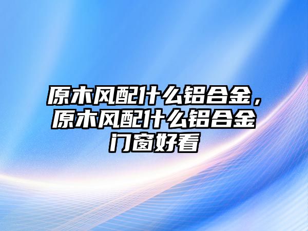 原木風(fēng)配什么鋁合金，原木風(fēng)配什么鋁合金門窗好看