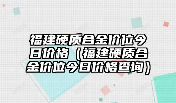 福建硬質(zhì)合金價(jià)位今日價(jià)格（福建硬質(zhì)合金價(jià)位今日價(jià)格查詢）