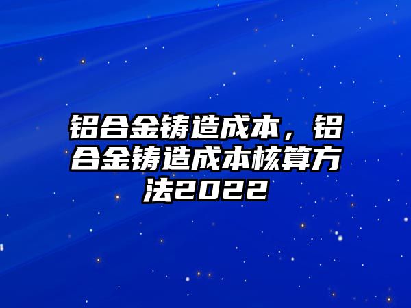 鋁合金鑄造成本，鋁合金鑄造成本核算方法2022