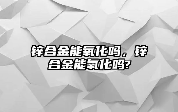 鋅合金能氧化嗎，鋅合金能氧化嗎?