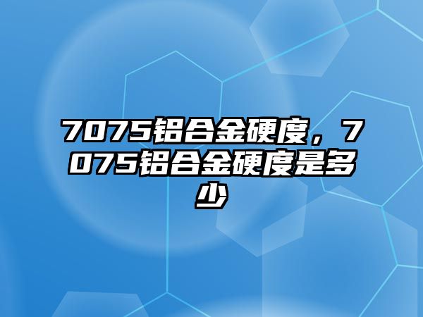 7075鋁合金硬度，7075鋁合金硬度是多少