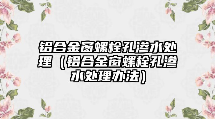 鋁合金窗螺栓孔滲水處理（鋁合金窗螺栓孔滲水處理辦法）