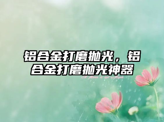 鋁合金打磨拋光，鋁合金打磨拋光神器