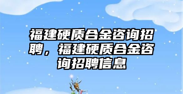 福建硬質合金咨詢招聘，福建硬質合金咨詢招聘信息