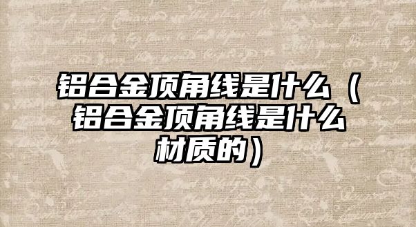 鋁合金頂角線是什么（鋁合金頂角線是什么材質的）