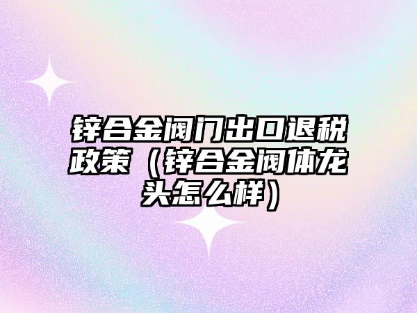 鋅合金閥門出口退稅政策（鋅合金閥體龍頭怎么樣）