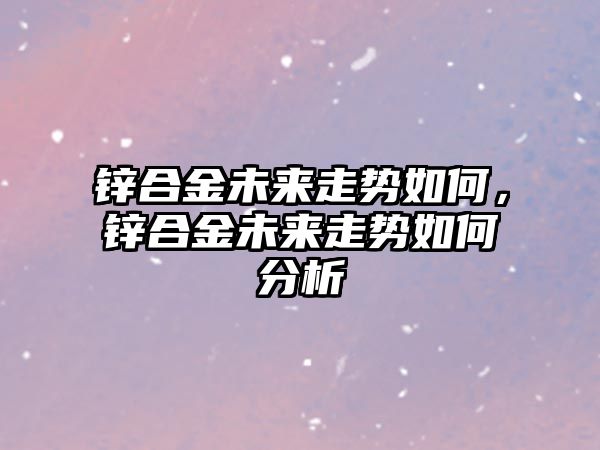 鋅合金未來走勢如何，鋅合金未來走勢如何分析