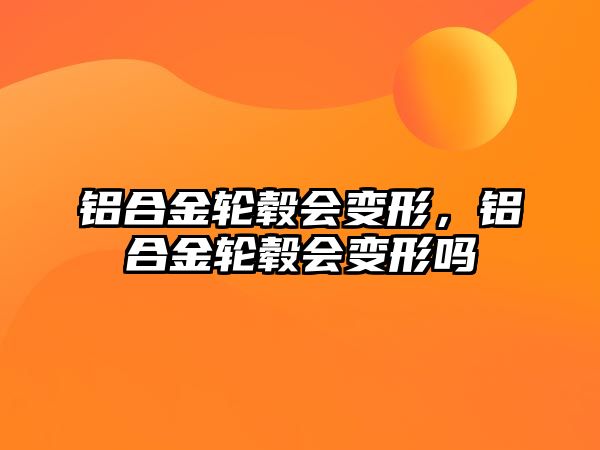 鋁合金輪轂會變形，鋁合金輪轂會變形嗎