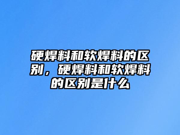 硬焊料和軟焊料的區(qū)別，硬焊料和軟焊料的區(qū)別是什么