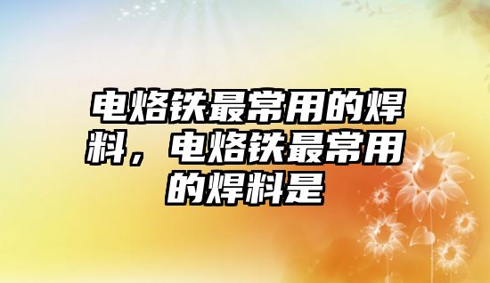 電烙鐵最常用的焊料，電烙鐵最常用的焊料是