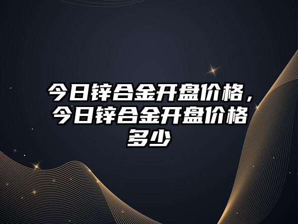 今日鋅合金開盤價格，今日鋅合金開盤價格多少