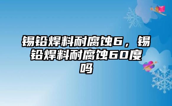 錫鉛焊料耐腐蝕6，錫鉛焊料耐腐蝕60度嗎