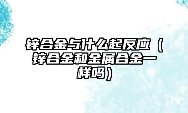 鋅合金與什么起反應(yīng)（鋅合金和金屬合金一樣嗎）