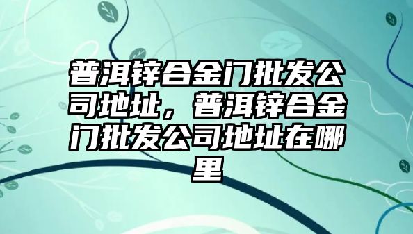 普洱鋅合金門批發(fā)公司地址，普洱鋅合金門批發(fā)公司地址在哪里