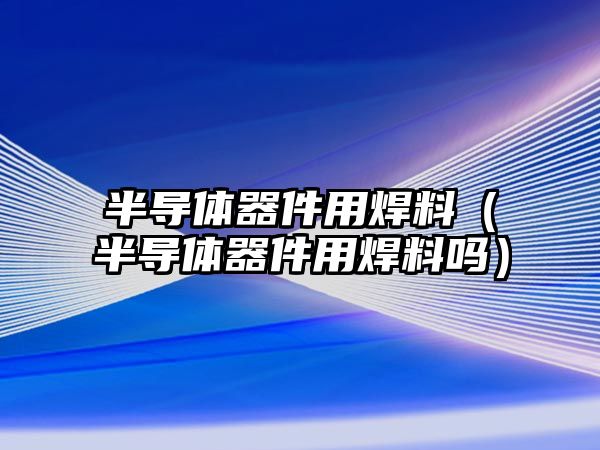 半導(dǎo)體器件用焊料（半導(dǎo)體器件用焊料嗎）